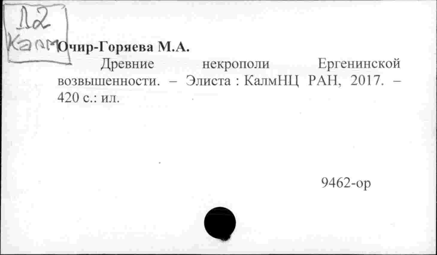 ﻿2 А)чир-Горяева М.А.
—~	- Древние некрополи Ергенинской
возвышенности. - Элиста : КалмНЦ РАН, 2017. -420 с.: ил.
9462-ор